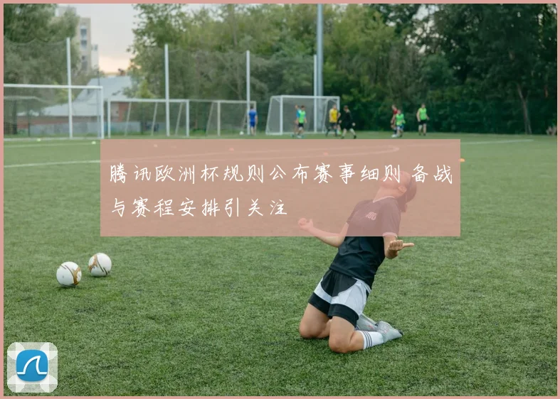 腾讯欧洲杯规则公布赛事细则 备战与赛程安排引关注