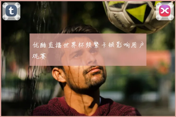 优酷直播世界杯频繁卡顿影响用户观赛
