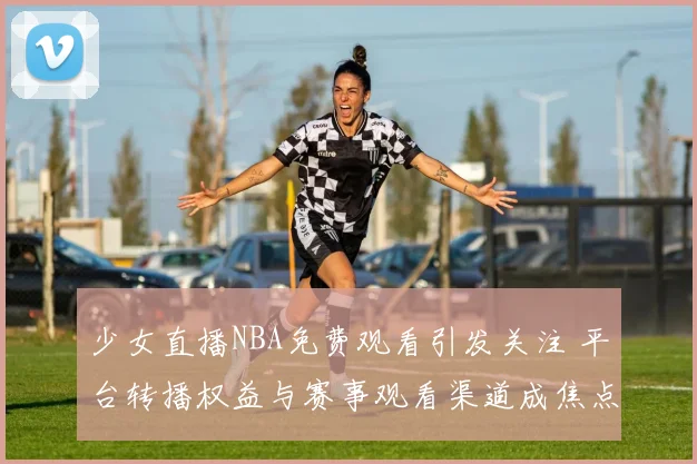少女直播NBA免费观看引发关注 平台转播权益与赛事观看渠道成焦点