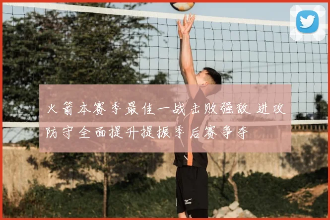 火箭本赛季最佳一战击败强敌 进攻防守全面提升提振季后赛争夺