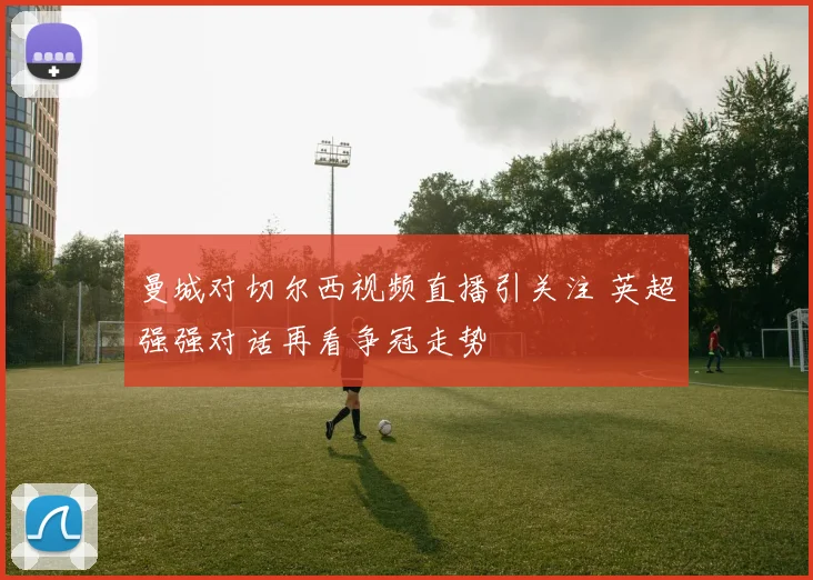 曼城对切尔西视频直播引关注 英超强强对话再看争冠走势