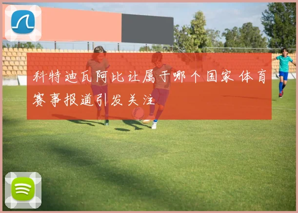 科特迪瓦阿比让属于哪个国家 体育赛事报道引发关注