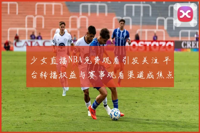 少女直播NBA免费观看引发关注 平台转播权益与赛事观看渠道成焦点
