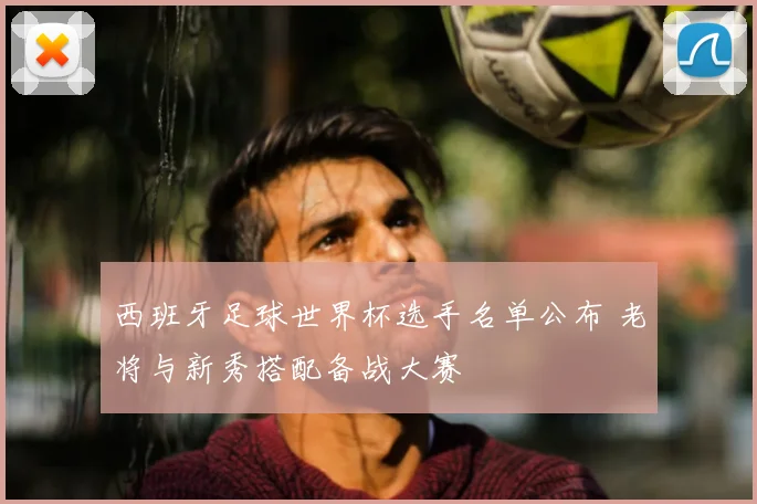 西班牙足球世界杯选手名单公布 老将与新秀搭配备战大赛