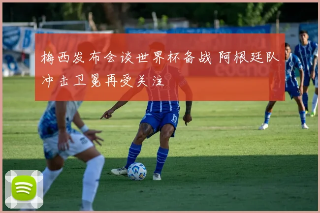 梅西发布会谈世界杯备战 阿根廷队冲击卫冕再受关注