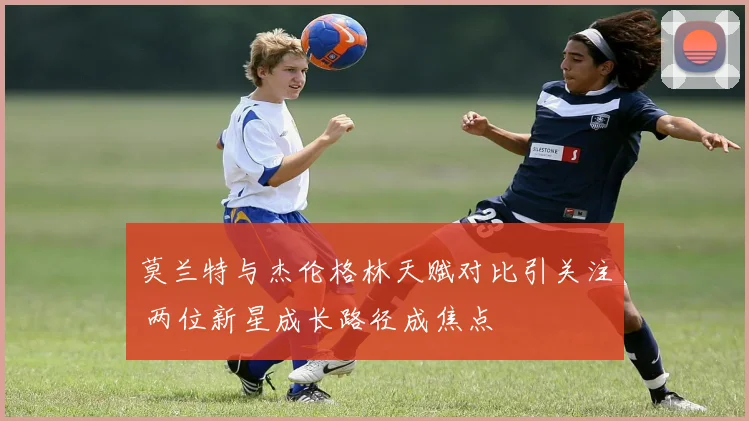 莫兰特与杰伦格林天赋对比引关注 两位新星成长路径成焦点