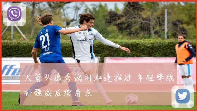 火箭队选秀试训加速推进 年轻锋线补强成后续看点