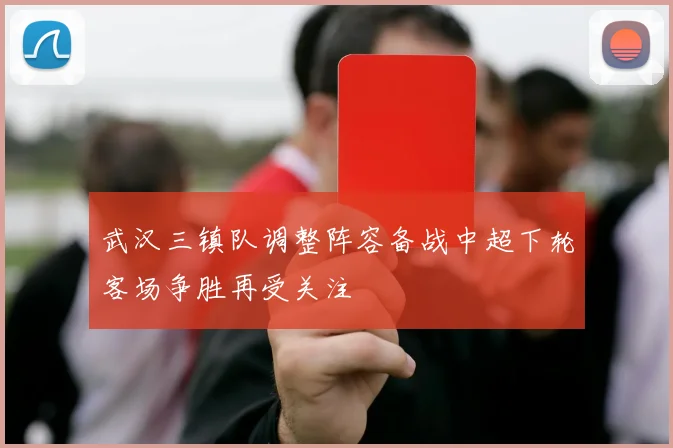 武汉三镇队调整阵容备战中超下轮客场争胜再受关注