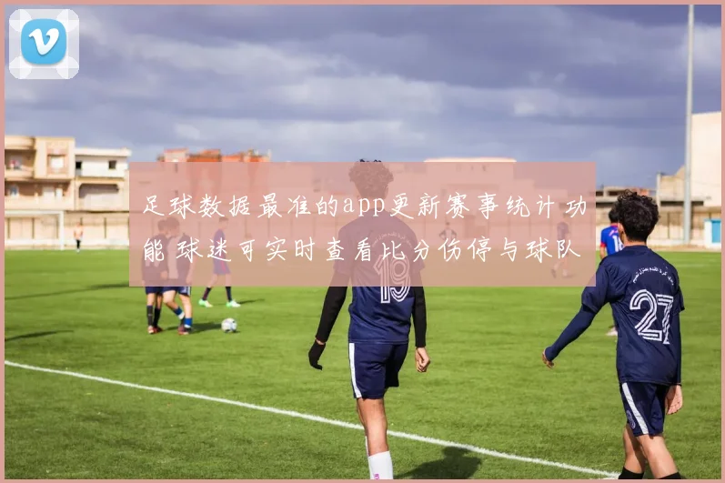 足球数据最准的app更新赛事统计功能 球迷可实时查看比分伤停与球队数据