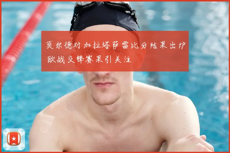 莫尔德对加拉塔萨雷比分结果出炉 欧战交锋赛果引关注