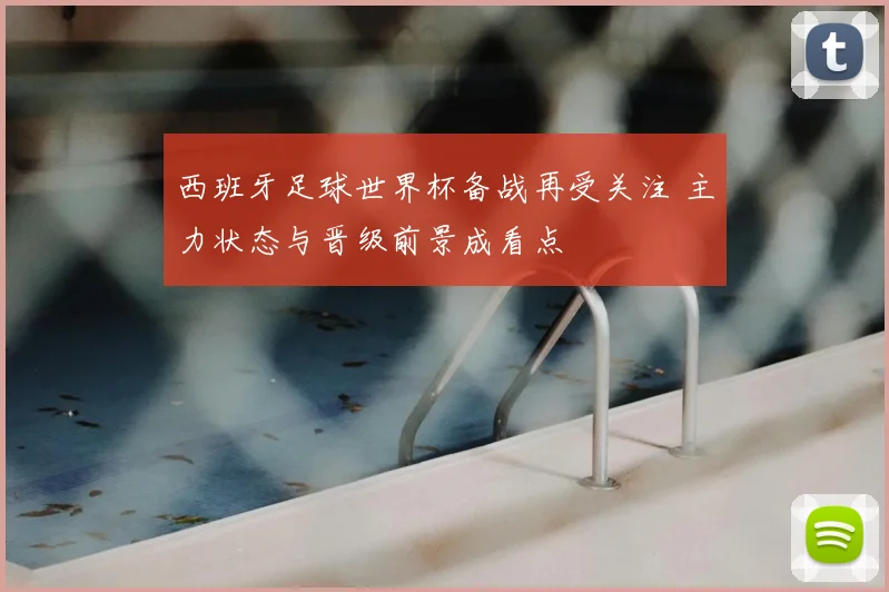 西班牙足球世界杯备战再受关注 主力状态与晋级前景成看点