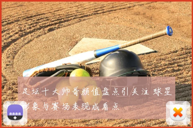 足坛十大帅哥颜值盘点引关注 球星形象与赛场表现成看点