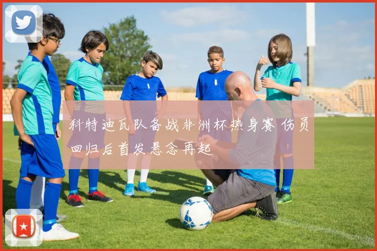科特迪瓦队备战非洲杯热身赛 伤员回归后首发悬念再起