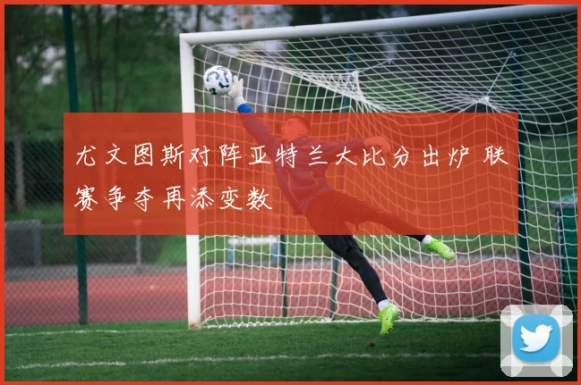 尤文图斯对阵亚特兰大比分出炉 联赛争夺再添变数