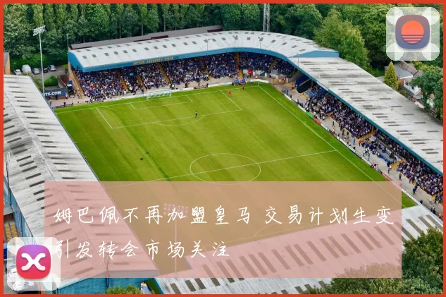 姆巴佩不再加盟皇马 交易计划生变引发转会市场关注