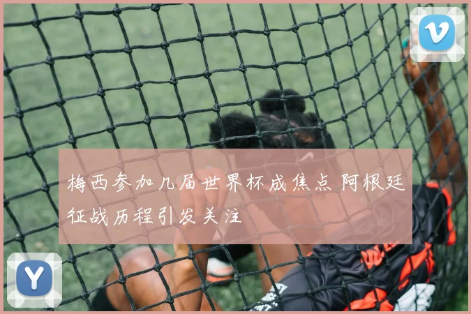 梅西参加几届世界杯成焦点 阿根廷征战历程引发关注