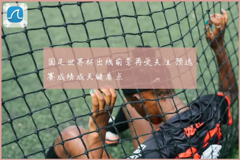 国足世界杯出线前景再受关注 预选赛成绩成关键看点