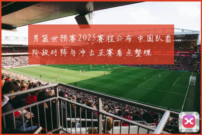 男篮世预赛2025赛程公布 中国队首阶段对阵与冲击正赛看点整理