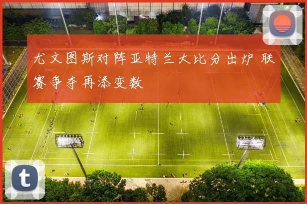 尤文图斯对阵亚特兰大比分出炉 联赛争夺再添变数