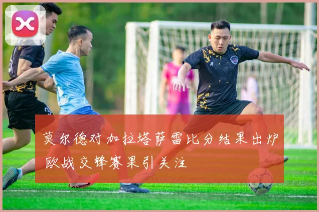 莫尔德对加拉塔萨雷比分结果出炉 欧战交锋赛果引关注