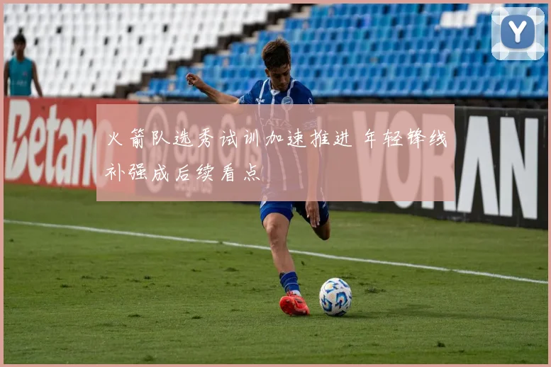 火箭队选秀试训加速推进 年轻锋线补强成后续看点