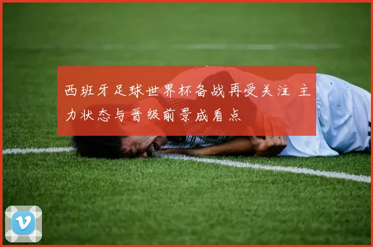 西班牙足球世界杯备战再受关注 主力状态与晋级前景成看点